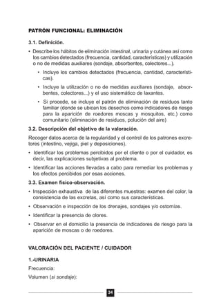 PATRÓN FUNCIONAL: ELIMINACIÓN
3.1. Definición.
• Describe los hábitos de eliminación intestinal, urinaria y cutánea así como
los cambios detectados (frecuencia, cantidad, características) y utilización
o no de medidas auxiliares (sondaje, absorbentes, colectores...).
• Incluye los cambios detectados (frecuencia, cantidad, característi-
cas).
• Incluye la utilización o no de medidas auxiliares (sondaje, absor-
bentes, colectores...) y el uso sistemático de laxantes.
• Si procede, se incluye el patrón de eliminación de residuos tanto
familiar (donde se ubican los desechos como indicadores de riesgo
para la aparición de roedores moscas y mosquitos, etc.) como
comunitario (eliminación de residuos, polución del aire)
3.2. Descripción del objetivo de la valoración.
Recoger datos acerca de la regularidad y el control de los patrones excre-
tores (intestino, vejiga, piel y deposiciones).
• Identificar los problemas percibidos por el cliente o por el cuidador, es
decir, las explicaciones subjetivas al problema.
• Identificar las acciones llevadas a cabo para remediar los problemas y
los efectos percibidos por esas acciones.
3.3. Examen físico-observación.
• Inspección exhaustiva de las diferentes muestras: examen del color, la
consistencia de las excretas, así como sus características.
• Observación e inspección de los drenajes, sondajes y/o ostomías.
• Identificar la presencia de olores.
• Observar en el domicilio la presencia de indicadores de riesgo para la
aparición de moscas o de roedores.
VALORACIÓN DEL PACIENTE / CUIDADOR
1.-URINARIA
Frecuencia:
Volumen (si sondaje):
34
 