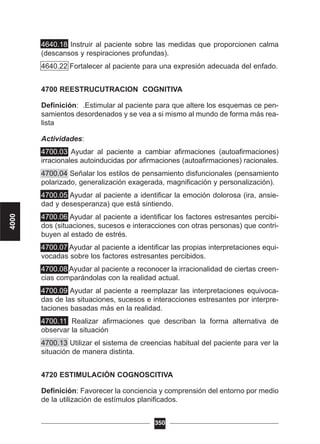 4640.18 Instruir al paciente sobre las medidas que proporcionen calma
(descansos y respiraciones profundas).
4640.22 Fortalecer al paciente para una expresión adecuada del enfado.
4700 REESTRUCUTRACION COGNITIVA
Definición: .Estimular al paciente para que altere los esquemas ce pen-
samientos desordenados y se vea a si mismo al mundo de forma más rea-
lista
Actividades:
4700.03 Ayudar al paciente a cambiar afirmaciones (autoafirmaciones)
irracionales autoinducidas por afirmaciones (autoafirmaciones) racionales.
4700.04 Señalar los estilos de pensamiento disfuncionales (pensamiento
polarizado, generalización exagerada, magnificación y personalización).
4700.05 Ayudar al paciente a identificar la emoción dolorosa (ira, ansie-
dad y desesperanza) que está sintiendo.
4700.06 Ayudar al paciente a identificar los factores estresantes percibi-
dos (situaciones, sucesos e interacciones con otras personas) que contri-
buyen al estado de estrés.
4700.07 Ayudar al paciente a identificar las propias interpretaciones equi-
vocadas sobre los factores estresantes percibidos.
4700.08 Ayudar al paciente a reconocer la irracionalidad de ciertas creen-
cias comparándolas con la realidad actual.
4700.09 Ayudar al paciente a reemplazar las interpretaciones equivoca-
das de las situaciones, sucesos e interacciones estresantes por interpre-
taciones basadas más en la realidad.
4700.11 Realizar afirmaciones que describan la forma alternativa de
observar la situación
4700.13 Utilizar el sistema de creencias habitual del paciente para ver la
situación de manera distinta.
4720 ESTIMULACIÓN COGNOSCITIVA
Definición: Favorecer la conciencia y comprensión del entorno por medio
de la utilización de estímulos planificados.
350
4000
 