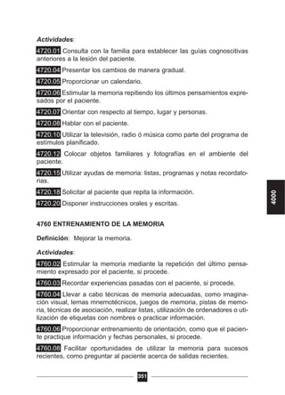 Actividades:
4720.01 Consulta con la familia para establecer las guías cognoscitivas
anteriores a la lesión del paciente.
4720.04 Presentar los cambios de manera gradual.
4720.05 Proporcionar un calendario.
4720.06 Estimular la memoria repitiendo los últimos pensamientos expre-
sados por el paciente.
4720.07 Orientar con respecto al tiempo, lugar y personas.
4720.08 Hablar con el paciente.
4720.10 Utilizar la televisión, radio ó música como parte del programa de
estímulos planificado.
4720.12 Colocar objetos familiares y fotografías en el ambiente del
paciente.
4720.15 Utilizar ayudas de memoria: listas, programas y notas recordato-
rias.
4720.18 Solicitar al paciente que repita la información.
4720.20 Disponer instrucciones orales y escritas.
4760 ENTRENAMIENTO DE LA MEMORIA
Definición: Mejorar la memoria.
Actividades:
4760.02 Estimular la memoria mediante la repetición del último pensa-
miento expresado por el paciente, si procede.
4760.03 Recordar experiencias pasadas con el paciente, si procede.
4760.04 Llevar a cabo técnicas de memoria adecuadas, como imagina-
ción visual, lemas mnemotécnicos, juegos de memoria, pistas de memo-
ria, técnicas de asociación, realizar listas, utilización de ordenadores o uti-
lización de etiquetas con nombres o practicar información.
4760.06 Proporcionar entrenamiento de orientación, como que el pacien-
te practique información y fechas personales, si procede.
4760.08 Facilitar oportunidades de utilizar la memoria para sucesos
recientes, como preguntar al paciente acerca de salidas recientes.
351
4000
 