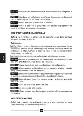 4760.10 Facilitar el uso de la memoria de reconocimiento de imágenes, si
procede.
4760.11 Estructurar los métodos de enseñanza de acuerdo con la organi-
zación de la información por parte del paciente.
4760.12 Remitir a terapia ocupacional, si procede.
4760.13 Animar al paciente a que participe en grupos de programas de
entrenamiento de la memoria, si procede.
4820 ORIENTACIÓN DE LA REALIDAD
Definición: fomento de la conciencia del paciente acerca de la identidad
personal, tiempo y ambiente.
Actividades:
4820.01 Disponer un enfoque de la situación que sea consistente (firme-
za amable, amistad activa, amistad pasiva, hechos concretos y nada de
exigencias) al interactuar con el paciente y que refleje sus necesidades y
capacidades particulares.
4820.08 Evitar las situaciones no familiares, cuando sea posible.
4820.09 Preparar al paciente para los cambios que se avecinen en la ruti-
na y ambiente habitual antes de que se produzca.
4820.10 Asignar cuidadores que sean familiares para el paciente.
4820.11 Utilizar señales ambientales ( signos, cuadros, relojes, calenda-
rios y codificación en color del ambiente)
4820.15 Establecer un ambiente de baja estimulación para el paciente en
el que la desorientación aumente debido a la sobrestimulacion.
4820.22 Hablar al paciente de una manera suave y distinta, a un volu-
men adecuado.
4820.28 Hacer las preguntas de una en una.
4820.31 Dar ordenes de una en una.
4820.32 Utilizar señales con dibujos para favorecer el uso adecuado de
los objetos.
4920 ESCUCHA ACTIVA
Definición: gran atención y determinación de la importancia de los men-
sajes verbales y no verbales del paciente.
352
4000
 