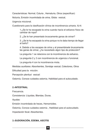 Características: Normal, Coluria , Hematuria, Otros (especificar):
Nicturia, Emisión incontrolada de orina, Globo vesical,
Urgencia miccional.
Cuestionario para la clasificación clínica de incontinencia urinaria. IU-4:
1.¿Se le ha escapado la orina cuando hacía el esfuerzo físico de
cambiar de ropa?
2. ¿Se le han presentado bruscamente ganas de orinar?
3. ¿Se le ha escapado la orina porque no le daba tiempo de llegar
al baño?
4. Debido a los escapes de orina y al presentársele bruscamente
las ganas de orinar, ¿ha necesitado algún tipo de protección?
La pregunta 1 se relaciona con la incontinencia de esfuerzo.
La pregunta 2 y 3 con incontinencia de urgencia o funcional.
La pregunta 4 con la incontinencia mixta.
Medidas auxiliares: Absorbentes, Sondaje vesical, Colectores, Otros
Dificultad para la micción:
Percepción plenitud vesical:
Ostomía, Conoce cuidados ostomía, Habilidad para el autocuidado.
2.-INTESTINAL
Frecuencia.
Consistencia: Líquidas, Blandas, Duras.
Ayudas:
Emisión incontrolada de heces, Hemorroides.
Ostomía, Conoce cuidados ostomía , Habilidad para el autocuidado.
Impactación fecal. Absorbentes.
3.-SUDORACIÓN, EDEMA, ASCITIS
35
 