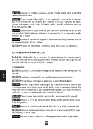 5246.05 Establecer metas realistas a corto y largo plazo para el cambio
del estado nutricional.
5246.07 Proporcionar información, si es necesario, acerca de la necesi-
dad de modificación de la dieta por razones de salud: pérdida de peso,
ganancia de peso, restricción del sodio, reducción del colesterol, restric-
ción de líquidos, etc.
5246.10 Determinar el conocimiento por parte del paciente de los cuatro
grupos alimenticios básicos, así como la percepción de la necesaria modi-
ficación de la dieta.
5246.19 Ayudar al paciente a expresar sentimientos e inquietudes acerca
de la consecución de las metas.
5246.20 Valorar los esfuerzos realizados para conseguir los objetivos.
5248 ASESORAMIENTO SEXUAL
Definición: Utilización de un proceso de ayuda interactivo que se centre
en la necesidad de realizar ajustes de la práctica sexual o para potenciar
la resolución de un suceso/trastorno sexual.
Actividades:
5248.01 Establecer una relación terapéutica basada en la confianza y el
respeto.
5248.02 Establecer la duración de la relación de asesoramiento.
5248.03 Proporcionar intimidad y asegurar la confidencialiddad
5248.04 Informar al paciente al principio de la relación que la sexualidad
constituye una parte importante de la vida y que las enfermedades, los
medicamentos y el estrés (u otros problemas/sucesos que experimenta el
paciente ) a menudo alteran el funcionamiento sexual.
5248.06 Proporcionar información acerca del funcionamiento sexual.
5248.12 Discutir el nivel de conocimiento del paciente acerca de la sexua-
lidad en general.
5248.13 Animar al paciente a expresar los miedos y a hacer preguntas.
5248.25 Incluir al esposo/compañero sexual en el asesoramiento lo máxi-
mo posible, si es el caso.
5248.29 Derivar a otros miembros del equipo de cuidados, si procede.
360
5000
 