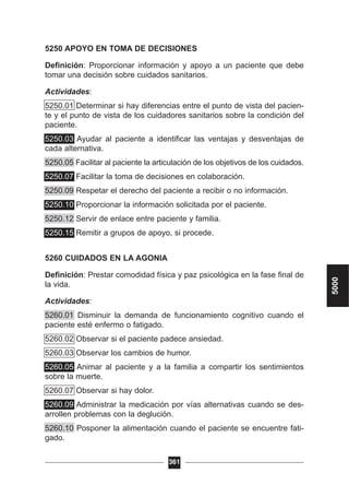 5250 APOYO EN TOMA DE DECISIONES
Definición: Proporcionar información y apoyo a un paciente que debe
tomar una decisión sobre cuidados sanitarios.
Actividades:
5250.01 Determinar si hay diferencias entre el punto de vista del pacien-
te y el punto de vista de los cuidadores sanitarios sobre la condición del
paciente.
5250.03 Ayudar al paciente a identificar las ventajas y desventajas de
cada alternativa.
5250.05 Facilitar al paciente la articulación de los objetivos de los cuidados.
5250.07 Facilitar la toma de decisiones en colaboración.
5250.09 Respetar el derecho del paciente a recibir o no información.
5250.10 Proporcionar la información solicitada por el paciente.
5250.12 Servir de enlace entre paciente y familia.
5250.15 Remitir a grupos de apoyo, si procede.
5260 CUIDADOS EN LA AGONIA
Definición: Prestar comodidad física y paz psicológica en la fase final de
la vida.
Actividades:
5260.01 Disminuir la demanda de funcionamiento cognitivo cuando el
paciente esté enfermo o fatigado.
5260.02 Observar si el paciente padece ansiedad.
5260.03 Observar los cambios de humor.
5260.05 Animar al paciente y a la familia a compartir los sentimientos
sobre la muerte.
5260.07 Observar si hay dolor.
5260.09 Administrar la medicación por vías alternativas cuando se des-
arrollen problemas con la deglución.
5260.10 Posponer la alimentación cuando el paciente se encuentre fati-
gado.
361
5000
 