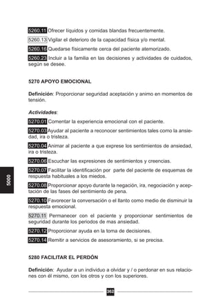 5260.11 Ofrecer líquidos y comidas blandas frecuentemente.
5260.13 Vigilar el deterioro de la capacidad física y/o mental.
5260.16 Quedarse físicamente cerca del paciente atemorizado.
5260.23 Incluir a la familia en las decisiones y actividades de cuidados,
según se desee.
5270 APOYO EMOCIONAL
Definición: Proporcionar seguridad aceptación y animo en momentos de
tensión.
Actividades:
5270.01 Comentar la experiencia emocional con el paciente.
5270.03 Ayudar al paciente a reconocer sentimientos tales como la ansie-
dad, ira o tristeza.
5270.04 Animar al paciente a que exprese los sentimientos de ansiedad,
ira o tristeza.
5270.06 Escuchar las expresiones de sentimientos y creencias.
5270.07 Facilitar la identificación por parte del paciente de esquemas de
respuesta habituales a los miedos.
5270.08 Proporcionar apoyo durante la negación, ira, negociación y acep-
tación de las fases del sentimiento de pena.
5270.10 Favorecer la conversación o el llanto como medio de disminuir la
respuesta emocional.
5270.11 Permanecer con el paciente y proporcionar sentimientos de
seguridad durante los periodos de mas ansiedad.
5270.12 Proporcionar ayuda en la toma de decisiones.
5270.14 Remitir a servicios de asesoramiento, si se precisa.
5280 FACILITAR EL PERDÓN
Definición: Ayudar a un individuo a olvidar y / o perdonar en sus relacio-
nes con él mismo, con los otros y con los superiores.
362
5000
 
