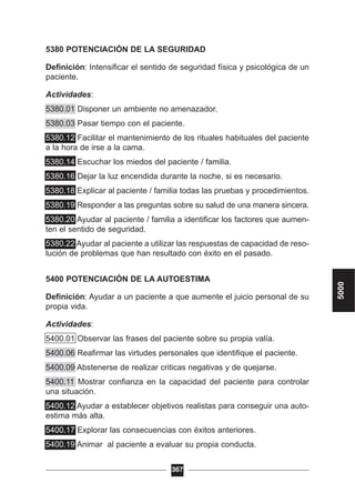 5380 POTENCIACIÓN DE LA SEGURIDAD
Definición: Intensificar el sentido de seguridad física y psicológica de un
paciente.
Actividades:
5380.01 Disponer un ambiente no amenazador.
5380.03 Pasar tiempo con el paciente.
5380.12 Facilitar el mantenimiento de los rituales habituales del paciente
a la hora de irse a la cama.
5380.14 Escuchar los miedos del paciente / familia.
5380.16 Dejar la luz encendida durante la noche, si es necesario.
5380.18 Explicar al paciente / familia todas las pruebas y procedimientos.
5380.19 Responder a las preguntas sobre su salud de una manera sincera.
5380.20 Ayudar al paciente / familia a identificar los factores que aumen-
ten el sentido de seguridad.
5380.22 Ayudar al paciente a utilizar las respuestas de capacidad de reso-
lución de problemas que han resultado con éxito en el pasado.
5400 POTENCIACIÓN DE LA AUTOESTIMA
Definición: Ayudar a un paciente a que aumente el juicio personal de su
propia vida.
Actividades:
5400.01 Observar las frases del paciente sobre su propia valía.
5400.06 Reafirmar las virtudes personales que identifique el paciente.
5400.09 Abstenerse de realizar criticas negativas y de quejarse.
5400.11 Mostrar confianza en la capacidad del paciente para controlar
una situación.
5400.12 Ayudar a establecer objetivos realistas para conseguir una auto-
estima más alta.
5400.17 Explorar las consecuencias con éxitos anteriores.
5400.19 Animar al paciente a evaluar su propia conducta.
367
5000
 