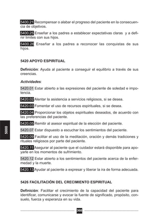 5400.21 Recompensar o alabar el progreso del paciente en la consecuen-
cia de objetivos.
5400.25 Enseñar a los padres a establecer expectativas claras y a defi-
nir limites con sus hijos.
5400.26 Enseñar a los padres a reconocer las conquistas de sus
hijos.
5420 APOYO ESPIRITUAL
Definición: Ayuda al paciente a conseguir el equilibrio a través de sus
creencias.
Actividades:
5420.01 Estar abierto a las expresiones del paciente de soledad e impo-
tencia.
5420.02 Alentar la asistencia a servicios religiosos, si se desea.
5420.03 Fomentar el uso de recursos espirituales, si se desea.
5420.04 Proporcionar los objetos espirituales deseados, de acuerdo con
las preferencias del paciente.
5420.05 Remitir al asesor espiritual de la elección del paciente.
5420.07 Estar dispuesto a escuchar los sentimientos del paciente.
5420.09 Facilitar el uso de la meditación, oración y demás tradiciones y
rituales religiosos por parte del paciente.
5420.11 Asegurar al paciente que el cuidador estará disponible para apo-
yarle en los momentos de sufrimiento.
5420.12 Estar abierto a los sentimientos del paciente acerca de la enfer-
medad y la muerte.
5420.13 Ayudar al paciente a expresar y liberar la ira de forma adecuada.
5426 FACILITACIÓN DEL CRECIMIENTO ESPIRITUAL
Definición: Facilitar el crecimiento de la capacidad del paciente para
identificar, comunicarse y evocar la fuente de significado, propósito, con-
suelo, fuerza y esperanza en su vida.
368
5000
 