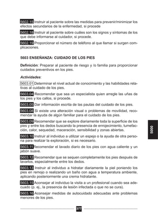 5602.15 Instruir al paciente sobre las medidas para prevenir/minimizar los
efectos secundarios de la enfermedad, si procede
5602.18 Instruir al paciente sobre cuáles son los signos y síntomas de los
que debe informarse al cuidador, si procede.
5602.19 Proporcionar el número de teléfono al que llamar si surgen com-
plicaciones.
5603 ENSEÑANZA: CUIDADO DE LOS PIES
Definición: Preparar al paciente de riesgo y /o familia para proporcionar
cuidados preventivos en los pies.
Actividades:
5603.01 Determinar el nivel actual de conocimiento y las habilidades rela-
tivas al cuidado de los pies.
5603.04 Recomendar que sea un especialista quien arregle las uñas de
los pies y los callos, si procede.
5603.05 Dar información escrita de las pautas del cuidado de los pies.
5603.08 Si existe una alteración visual o problemas de movilidad, reco-
mendar la ayuda de algún familiar para el cuidado de los pies.
5603.09 Recomendar que se explore diariamente toda la superficie de los
pies y entre los dedos buscando la presencia de enrojecimiento, tumefac-
ción, calor, sequedad, maceración, sensibilidad y zonas abiertas.
5603.10 Instruir al individuo a utilizar un espejo o la ayuda de otra perso-
na para realizar la exploración, si es necesario.
5603.11Recomendar el lavado diario de los pies con agua caliente y un
jabón suave.
5603.12 Recomendar que se sequen completamente los pies después de
lavarlos, especialmente entre los dedos.
5603.13 Instruir al individuo a hidratar diariamente la piel poniendo los
pies en remojo o realizando un baño con agua a temperatura ambiente,
aplicando posteriormente una crema hidratante.
5603.15 Aconsejar al individuo la visita a un profesional cuando sea ade-
cuado (p. ej., la presencia de lesión infectada o que no se cura).
5603.16 Aconsejar medidas de autocuidado adecuadas ante problemas
menores de los pies.
377
5000
 