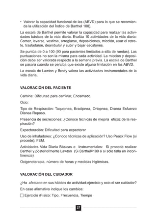 • Valorar la capacidad funcional de las (ABVD) para lo que se recomien-
da la utilización del Índice de Barthel 100).
La escala de Barthel permite valorar la capacidad para realizar las activi-
dades básicas de la vida diaria. Evalúa 10 actividades de la vida diaria:
Comer, lavarse, vestirse, arreglarse, deposiciones, micción, usar el retre-
te, trasladarse, deambular y subir y bajar escalones.
Se puntúa de 0 a 100 (90 para pacientes limitados a silla de ruedas). Las
puntuaciones no son la misma para cada actividad. La micción y deposi-
ción debe ser valorada respecto a la semana previa. La escala de Barthel
se pasará cuando se perciba que existe alguna limitación en las ABVD.
La escala de Lawton y Brody valora las actividades instrumentales de la
vida diaria.
VALORACIÓN DEL PACIENTE
Camina: Dificultad para caminar, Encamado.
Ocio:
Tipo de Respiración: Taquipnea, Bradipnea, Ortopnea, Disnea Esfuerzo
Disnea Reposo.
Presencia de secreciones: ¿Conoce técnicas de mejora eficaz de la res-
piración?
Expectoración: Dificultad para expectorar
Uso de inhaladores: ¿Conoce técnicas de aplicación? Uso Peack Flow (si
procede); FEM.
Actividades Vida Diaria Básicas e Instrumentales: Si procede realizar
Barthel y posteriormente Lawton (Si Barthel=100 ó si sólo falla en incon-
tinencia)
Oxigenoterapia, número de horas y medidas higiénicas.
VALORACIÓN DEL CUIDADOR
¿Ha afectado en sus hábitos de actividad-ejercicio y ocio el ser cuidador?
En caso afirmativo indique los cambios:
Ejercicio /Físico: Tipo, Frecuencia, Tiempo
37
 
