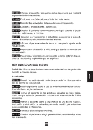 5618.03 Informar al paciente / ser querido sobre la persona que realizará
el procedimiento / tratamiento.
5618.06 Explicar el propósito del procedimiento / tratamiento.
5618.07 Describir las actividades del procedimiento / tratamiento.
5618.08 Explicar el procedimiento / tratamiento.
5618.10 Enseñar al paciente como cooperar / participar durante el proce-
dimiento / tratamiento, si procede.
5618.17 Describir las valoraciones / actividades posteriores al procedi-
miento / tratamiento y el fundamento de las mismas.
5618.18 Informar al paciente sobre la forma en que puede ayudar en la
recuperación.
5618.22 Proporcionar distracción al niño para que desvíe su atención del
procedimiento.
5618.23 Proporcionar información sobre cuándo y donde estarán disponi-
bles los resultados y la persona que los explicará.
5622 ENSEÑANZA: SEXO SEGURO
Definición: Proporcionar instrucciones acerca de medidas de protección
durante la relación sexual.
Actividades:
5622.01 Discutir las actitudes del paciente acerca de los diversos méto-
dos de control de la natalidad.
5622.02 Instruir al paciente sobre el uso de métodos de control de la nata-
lidad efectivos, según cada caso.
5622.07 Instruir al paciente en las prácticas sexuales de bajo riesgo,
como las que evitan la penetración corporal o el intercambio de fluidos
corporales.
5622.08 Instruir al paciente sobre la importancia de una buena higiene ,
lubricación y eliminación de orina después de la relación, para disminuir
la susceptibilidad a infecciones.
5622.09 Fomentar el uso de preservativos.
5622.10 Enseñar al paciente a elegir preservativos y mantenerlos intac-
tos, si procede.
383
5000
 