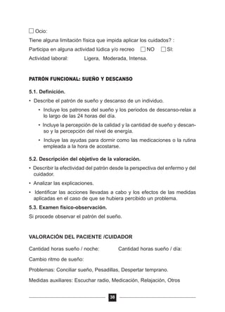 Ocio:
Tiene alguna limitación física que impida aplicar los cuidados? :
Participa en alguna actividad lúdica y/o recreo NO SI:
Actividad laboral: Ligera, Moderada, Intensa.
PATRÓN FUNCIONAL: SUEÑO Y DESCANSO
5.1. Definición.
• Describe el patrón de sueño y descanso de un individuo.
• Incluye los patrones del sueño y los periodos de descanso-relax a
lo largo de las 24 horas del día.
• Incluye la percepción de la calidad y la cantidad de sueño y descan-
so y la percepción del nivel de energía.
• Incluye las ayudas para dormir como las medicaciones o la rutina
empleada a la hora de acostarse.
5.2. Descripción del objetivo de la valoración.
• Describir la efectividad del patrón desde la perspectiva del enfermo y del
cuidador.
• Analizar las explicaciones.
• Identificar las acciones llevadas a cabo y los efectos de las medidas
aplicadas en el caso de que se hubiera percibido un problema.
5.3. Examen físico-observación.
Si procede observar el patrón del sueño.
VALORACIÓN DEL PACIENTE /CUIDADOR
Cantidad horas sueño / noche: Cantidad horas sueño / día:
Cambio ritmo de sueño:
Problemas: Conciliar sueño, Pesadillas, Despertar temprano.
Medidas auxiliares: Escuchar radio, Medicación, Relajación, Otros
38
 