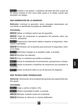 5632.37 Enseñar a los padres / cuidadores del bebé del niño a partir de
36 meses enseñar al niño como pedir ayuda a un adulto cuando este
asustado o en peligro.
5820 DISMINUCIÓN DE LA ANSIEDAD
Definición: minimizar la aprensión, temor, presagios relacionados con
una fuente no identificada de peligro por adelantado.
Actividades:
5820.01 Utilizar un enfoque sereno que de seguridad.
5820.04 Tratar de comprender la perspectiva del paciente sobre una
situación estresante.
5820.05 Proporcionar información objetiva respecto al diagnóstico, trata-
miento y pronóstico
5820.06 Permanecer con el paciente para promover la seguridad y redu-
cir el miedo..
5820.09 Administrar masajes en la espalda/ cuello, si procede.
5820.12 Escuchar con atención.
5820.14 Crear un ambiente que facilite la confianza.
5820.15 Animar la manifestación de sentimientos, percepciones y miedos.
5820.18 Ayudar al paciente a identificar las situaciones que precipitan la
ansiedad.
5820.23 Instruir al paciente sobre el uso de técnicas de relajación.
5880 TÉCNICA PARA TRANQUILIZAR
Definición: Disminución de la ansiedad del paciente que experimenta dis-
trés agudo.
Actividades:
5880.01 Coger y calmar al bebé o niño.
5880.04 Ofrecer tranquilidad al bebé, si procede.
5880.05 Mantener contacto visual con el paciente.
5880.07 Mantener la calma de un manera deliberada.
391
5000
 