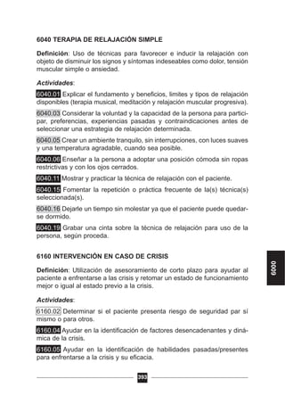 6040 TERAPIA DE RELAJACIÓN SIMPLE
Definición: Uso de técnicas para favorecer e inducir la relajación con
objeto de disminuir los signos y síntomas indeseables como dolor, tensión
muscular simple o ansiedad.
Actividades:
6040.01 Explicar el fundamento y beneficios, limites y tipos de relajación
disponibles (terapia musical, meditación y relajación muscular progresiva).
6040.03 Considerar la voluntad y la capacidad de la persona para partici-
par, preferencias, experiencias pasadas y contraindicaciones antes de
seleccionar una estrategia de relajación determinada.
6040.05 Crear un ambiente tranquilo, sin interrupciones, con luces suaves
y una temperatura agradable, cuando sea posible.
6040.06 Enseñar a la persona a adoptar una posición cómoda sin ropas
restrictivas y con los ojos cerrados.
6040.11 Mostrar y practicar la técnica de relajación con el paciente.
6040.15 Fomentar la repetición o práctica frecuente de la(s) técnica(s)
seleccionada(s).
6040.16 Dejarle un tiempo sin molestar ya que el paciente puede quedar-
se dormido.
6040.19 Grabar una cinta sobre la técnica de relajación para uso de la
persona, según proceda.
6160 INTERVENCIÓN EN CASO DE CRISIS
Definición: Utilización de asesoramiento de corto plazo para ayudar al
paciente a enfrentarse a las crisis y retomar un estado de funcionamiento
mejor o igual al estado previo a la crisis.
Actividades:
6160.02 Determinar si el paciente presenta riesgo de seguridad par sí
mismo o para otros.
6160.04 Ayudar en la identificación de factores desencadenantes y diná-
mica de la crisis.
6160.05 Ayudar en la identificación de habilidades pasadas/presentes
para enfrentarse a la crisis y su eficacia.
393
6000
 