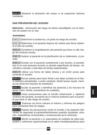 6200.25 Mantener la alineación del cuerpo si se sospechan lesiones
medulares.
6340 PREVENCIÓN DEL SUICIDIO
Definición: disminución del riesgo de daños autoinfligidos con la inten-
ción de acabar con la vida.
Actividades:
6340.01 Determinar la existencia y el grado de riesgo de suicidio.
6340.02 Determinar si el paciente dispone de medios para llevar adelan-
te el plan de suicidio.
6340.03 Considerar la hospitalización del paciente que tiene un alto ries-
go de conducta suicida.
6340.10 Implicar al paciente en la planificación de su tratamiento, si pro-
cede.
6340.12 Acordar con el paciente (verbalmente o por escrito), si procede,
que no se auto lesionara durante un periodo especificado de tiempo, vol-
viéndolo a acordar a intervalos de tiempo especificados.
6340.19 Utilizar una forma de hablar directa y sin emitir juicios para
comentar el suicidio.
6340.22 Discutir planes para hacer frente a las ideas suicidas en el futu-
ro (factores precipitantes, a quién contactar, dónde buscar ayuda, mane-
ras de aliviar los impulsos de autolesión).
6340.23 Ayudar al paciente a identificar las personas y los recursos de
apoyo (clero, familia, proveedores de cuidados).
6340.24 Iniciar precauciones para el suicidio (observación y vigilancia
continua del paciente, proveerse de un entorno protector) para el pacien-
te que tiene un alto riesgo de suicidio.
6340.2 Examinar de forma rutinaria el entorno y eliminar los peligros
para mantenerlo libre de riesgos.
6340.39 Explicar las precauciones contra el suicidio y los aspectos rele-
vantes de seguridad al paciente/familia/seres queridos (propósito, dura-
ción, expectativas conductuales y consecuencias de la conducta).
6340.4 Remitir al paciente a un especialista de cuidados de salud (psi-
quiatra o enfermera experimentada en la salud mental/psiquiátrica) para
395
6000
 