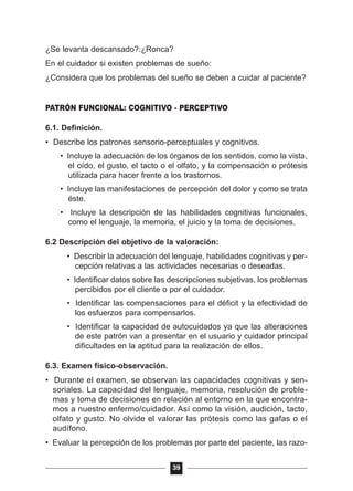 ¿Se levanta descansado?:¿Ronca?
En el cuidador si existen problemas de sueño:
¿Considera que los problemas del sueño se deben a cuidar al paciente?
PATRÓN FUNCIONAL: COGNITIVO - PERCEPTIVO
6.1. Definición.
• Describe los patrones sensorio-perceptuales y cognitivos.
• Incluye la adecuación de los órganos de los sentidos, como la vista,
el oído, el gusto, el tacto o el olfato, y la compensación o prótesis
utilizada para hacer frente a los trastornos.
• Incluye las manifestaciones de percepción del dolor y como se trata
éste.
• Incluye la descripción de las habilidades cognitivas funcionales,
como el lenguaje, la memoria, el juicio y la toma de decisiones.
6.2 Descripción del objetivo de la valoración:
• Describir la adecuación del lenguaje, habilidades cognitivas y per-
cepción relativas a las actividades necesarias o deseadas.
• Identificar datos sobre las descripciones subjetivas, los problemas
percibidos por el cliente o por el cuidador.
• Identificar las compensaciones para el déficit y la efectividad de
los esfuerzos para compensarlos.
• Identificar la capacidad de autocuidados ya que las alteraciones
de este patrón van a presentar en el usuario y cuidador principal
dificultades en la aptitud para la realización de ellos.
6.3. Examen físico-observación.
• Durante el examen, se observan las capacidades cognitivas y sen-
soriales. La capacidad del lenguaje, memoria, resolución de proble-
mas y toma de decisiones en relación al entorno en la que encontra-
mos a nuestro enfermo/cuidador. Así como la visión, audición, tacto,
olfato y gusto. No olvide el valorar las prótesis como las gafas o el
audífono.
• Evaluar la percepción de los problemas por parte del paciente, las razo-
39
 