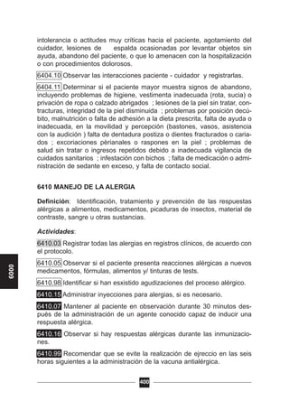 intolerancia o actitudes muy críticas hacia el paciente, agotamiento del
cuidador, lesiones de espalda ocasionadas por levantar objetos sin
ayuda, abandono del paciente, o que lo amenacen con la hospitalización
o con procedimientos dolorosos.
6404.10 Observar las interacciones paciente - cuidador y registrarlas.
6404.11 Determinar si el paciente mayor muestra signos de abandono,
incluyendo problemas de higiene, vestimenta inadecuada (rota, sucia) o
privación de ropa o calzado abrigados ; lesiones de la piel sin tratar, con-
tracturas, integridad de la piel disminuida ; problemas por posición decú-
bito, malnutrición o falta de adhesión a la dieta prescrita, falta de ayuda o
inadecuada, en la movilidad y percepción (bastones, vasos, asistencia
con la audición ) falta de dentadura postiza o dientes fracturados o caria-
dos ; excoriaciones pèrianales o raspones en la piel ; problemas de
salud sin tratar o ingresos repetidos debido a inadecuada vigilancia de
cuidados sanitarios ; infestación con bichos ; falta de medicación o admi-
nistración de sedante en exceso, y falta de contacto social.
6410 MANEJO DE LA ALERGIA
Definición: Identificación, tratamiento y prevención de las respuestas
alérgicas a alimentos, medicamentos, picaduras de insectos, material de
contraste, sangre u otras sustancias.
Actividades:
6410.03 Registrar todas las alergias en registros clínicos, de acuerdo con
el protocolo.
6410.05 Observar si el paciente presenta reacciones alérgicas a nuevos
medicamentos, fórmulas, alimentos y/ tinturas de tests.
6410.98 Identificar si han esxistido agudizaciones del proceso alérgico.
6410.15 Administrar inyecciones para alergias, si es necesario.
6410.07 Mantener al paciente en observación durante 30 minutos des-
pués de la administración de un agente conocido capaz de inducir una
respuesta alérgica.
6410.16 Observar si hay respuestas alérgicas durante las inmunizacio-
nes.
6410.99 Recomendar que se evite la realización de ejreccio en las seis
horas siguientes a la administración de la vacuna antialérgica.
400
6000
 
