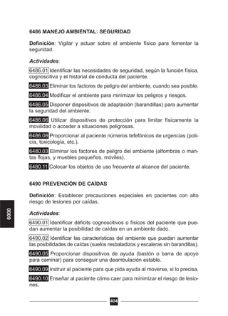 6486 MANEJO AMBIENTAL: SEGURIDAD
Definición: Vigilar y actuar sobre el ambiente físico para fomentar la
seguridad.
Actividades:
6486.01 Identificar las necesidades de seguridad, según la función física,
cognoscitiva y el historial de conducta del paciente.
6486.03 Eliminar los factores de peligro del ambiente, cuando sea posible.
6486.04 Modificar el ambiente para minimizar los peligros y riesgos.
6486.05 Disponer dispositivos de adaptación (barandillas) para aumentar
la seguridad del ambiente.
6486.06 Utilizar dispositivos de protección para limitar físicamente la
movilidad o acceder a situaciones peligrosas.
6486.08 Proporcionar al paciente números tefefónicos de urgencias (poli-
cía, toxicología, etc.).
6480.03 Eliminar los factores de peligro del ambiente (alfombras o man-
tas flojas, y muebles pequeños, móviles).
6480.11 Colocar los objetos de uso frecuente al alcance del paciente.
6490 PREVENCIÓN DE CAÍDAS
Definición: Establecer precauciones especiales en pacientes con alto
riesgo de lesiones por caídas.
Actividades:
6490.01 Identificar déficits cognoscitivos o físicos del paciente que pue-
dan aumentar la posibilidad de caídas en un ambiente dado.
6490.02 Identificar las características del ambiente que puedan aumentar
las posibilidades de caídas (suelos resbaladizos y escaleras sin barandillas).
6490.05 Proporcionar dispositivos de ayuda (bastón o barra de apoyo
para caminar) para conseguir una deambulación estable.
6490.09 Instruir al paciente para que pida ayuda al moverse, si lo precisa.
6490.10 Enseñar al paciente cómo caer para minimizar el riesgo de lesio-
nes.
404
6000
 