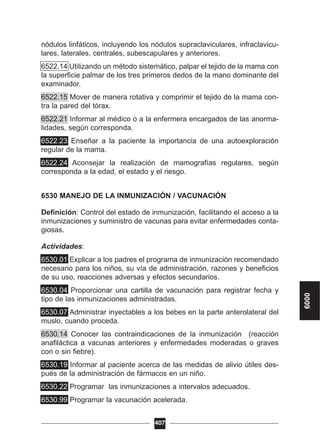 nódulos linfáticos, incluyendo los nódulos supraclaviculares, infraclavicu-
lares, laterales, centrales, subescapulares y anteriores.
6522.14 Utilizando un método sistemático, palpar el tejido de la mama con
la superficie palmar de los tres primeros dedos de la mano dominante del
examinador.
6522.15 Mover de manera rotativa y comprimir el tejido de la mama con-
tra la pared del tórax.
6522.21 Informar al médico o a la enfermera encargados de las anorma-
lidades, según corresponda.
6522.23 Enseñar a la paciente la importancia de una autoexploración
regular de la mama.
6522.24 Aconsejar la realización de mamografías regulares, según
corresponda a la edad, el estado y el riesgo.
6530 MANEJO DE LA INMUNIZACIÓN / VACUNACIÓN
Definición: Control del estado de inmunización, facilitando el acceso a la
inmunizaciones y suministro de vacunas para evitar enfermedades conta-
giosas.
Actividades:
6530.01 Explicar a los padres el programa de inmunización recomendado
necesario para los niños, su vía de administración, razones y beneficios
de su uso, reacciones adversas y efectos secundarios.
6530.04 Proporcionar una cartilla de vacunación para registrar fecha y
tipo de las inmunizaciones administradas.
6530.07 Administrar inyectables a los bebes en la parte anterolateral del
muslo, cuando proceda.
6530.14 Conocer las contraindicaciones de la inmunización (reacción
anafiláctica a vacunas anteriores y enfermedades moderadas o graves
con o sin fiebre).
6530.19 Informar al paciente acerca de las medidas de alivio útiles des-
pués de la administración de fármacos en un niño.
6530.22 Programar las inmunizaciones a intervalos adecuados.
6530.99 Programar la vacunación acelerada.
407
6000
 