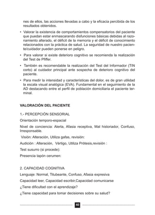 nes de ellos, las acciones llevadas a cabo y la eficacia percibida de los
resultados obtenidos.
• Valorar la existencia de comportamientos compensatorios del paciente
que puedan estar enmascarando disfunciones básicas debidas al razo-
namiento alterado, el déficit de la memoria y el déficit de conocimiento
relacionados con la práctica de salud. La seguridad de nuestro pacien-
te/cuidador pueden ponerse en peligro.
• Para valorar si existe deterioro cognitivo se recomienda la realización
del Test de Pfiffer.
• También es recomendable la realización del Test del Informador (TIN
corto) al cuidador principal ante sospecha de deterioro cognitivo del
paciente.
• Para medir la intensidad y características del dolor, es de gran utilidad
la escala visual analógica (EVA). Fundamental en el seguimiento de la
AD destacando entre el perfil de población domiciliaria el paciente ter-
minal.
VALORACIÓN DEL PACIENTE
1.- PERCEPCIÓN SENSORIAL
Orientación temporo-espacial
Nivel de conciencia: Alerta, Afasia receptiva, Mal historiador, Confuso,
Irresponsable.
Visión: Alteración, Utiliza gafas, revisión:
Audición : Alteración, Vértigo, Utiliza Prótesis,revisión :
Test susurro (si procede):
Presencia tapón cerumen:
2. CAPACIDAD COGNITIVA
Lenguaje: Normal, Titubeante, Confuso, Afasia expresiva
Capacidad leer, Capacidad escribir,Capacidad comunicarse
¿Tiene dificultad con el aprendizaje?
¿Tiene capacidad para tomar decisiones sobre su salud?
40
 