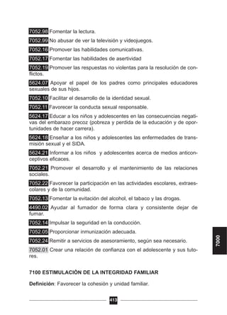 7052.98 Fomentar la lectura.
7052.99 No abusar de ver la televisión y videojuegos.
7052.16 Promover las habilidades comunicativas.
7052.17 Fomentar las habilidades de asertividad
7052.19 Promover las respuestas no violentas para la resolución de con-
flictos.
5624.07 Apoyar el papel de los padres como principales educadores
sexuales de sus hijos.
7052.10 Facilitar el desarrollo de la identidad sexual.
7052.11 Favorecer la conducta sexual responsable.
5624.17 Educar a los niños y adolescentes en las consecuencias negati-
vas del embarazo precoz (pobreza y perdida de la educación y de opor-
tunidades de hacer carrera).
5624.18 Enseñar a los niños y adolescentes las enfermedades de trans-
misión sexual y el SIDA.
5624.21 Informar a los niños y adolescentes acerca de medios anticon-
ceptivos eficaces.
7052.21 Promover el desarrollo y el mantenimiento de las relaciones
sociales.
7052.22 Favorecer la participación en las actividades escolares, extraes-
colares y de la comunidad.
7052.13 Fomentar la evitación del alcohol, el tabaco y las drogas.
4490.02 Ayudar al fumador de forma clara y consistente dejar de
fumar.
7052.14 Impulsar la seguridad en la conducción.
7052.05 Proporcionar inmunización adecuada.
7052.24 Remitir a servicios de asesoramiento, según sea necesario.
7052.01 Crear una relación de confianza con el adolescente y sus tuto-
res.
7100 ESTIMULACIÓN DE LA INTEGRIDAD FAMILIAR
Definición: Favorecer la cohesión y unidad familiar.
413
7000
 