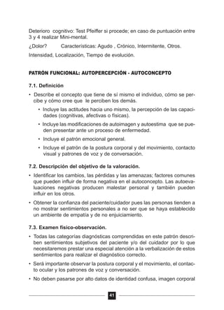 Deterioro cognitivo: Test Pfeiffer si procede; en caso de puntuación entre
3 y 4 realizar Mini-mental.
¿Dolor? Características: Agudo , Crónico, Intermitente, Otros.
Intensidad, Localización, Tiempo de evolución.
PATRÓN FUNCIONAL: AUTOPERCEPCIÓN - AUTOCONCEPTO
7.1. Definición
• Describe el concepto que tiene de sí mismo el individuo, cómo se per-
cibe y cómo cree que le perciben los demás.
• Incluye las actitudes hacia uno mismo, la percepción de las capaci-
dades (cognitivas, afectivas o físicas).
• Incluye las modificaciones de autoimagen y autoestima que se pue-
den presentar ante un proceso de enfermedad.
• Incluye el patrón emocional general.
• Incluye el patrón de la postura corporal y del movimiento, contacto
visual y patrones de voz y de conversación.
7.2. Descripción del objetivo de la valoración.
• Identificar los cambios, las pérdidas y las amenazas; factores comunes
que pueden influir de forma negativa en el autoconcepto. Las autoeva-
luaciones negativas producen malestar personal y también pueden
influir en los otros.
• Obtener la confianza del paciente/cuidador pues las personas tienden a
no mostrar sentimientos personales a no ser que se haya establecido
un ambiente de empatía y de no enjuiciamiento.
7.3. Examen físico-observación.
• Todas las categorías diagnósticas comprendidas en este patrón descri-
ben sentimientos subjetivos del paciente y/o del cuidador por lo que
necesitaremos prestar una especial atención a la verbalización de estos
sentimientos para realizar el diagnóstico correcto.
• Será importante observar la postura corporal y el movimiento, el contac-
to ocular y los patrones de voz y conversación.
• No deben pasarse por alto datos de identidad confusa, imagen corporal
41
 
