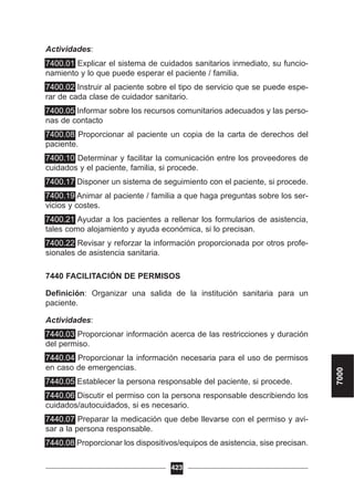 Actividades:
7400.01 Explicar el sistema de cuidados sanitarios inmediato, su funcio-
namiento y lo que puede esperar el paciente / familia.
7400.02 Instruir al paciente sobre el tipo de servicio que se puede espe-
rar de cada clase de cuidador sanitario.
7400.05 Informar sobre los recursos comunitarios adecuados y las perso-
nas de contacto
7400.08 Proporcionar al paciente un copia de la carta de derechos del
paciente.
7400.10 Determinar y facilitar la comunicación entre los proveedores de
cuidados y el paciente, familia, si procede.
7400.17 Disponer un sistema de seguimiento con el paciente, si procede.
7400.19 Animar al paciente / familia a que haga preguntas sobre los ser-
vicios y costes.
7400.21 Ayudar a los pacientes a rellenar los formularios de asistencia,
tales como alojamiento y ayuda económica, si lo precisan.
7400.22 Revisar y reforzar la información proporcionada por otros profe-
sionales de asistencia sanitaria.
7440 FACILITACIÓN DE PERMISOS
Definición: Organizar una salida de la institución sanitaria para un
paciente.
Actividades:
7440.03 Proporcionar información acerca de las restricciones y duración
del permiso.
7440.04 Proporcionar la información necesaria para el uso de permisos
en caso de emergencias.
7440.05 Establecer la persona responsable del paciente, si procede.
7440.06 Discutir el permiso con la persona responsable describiendo los
cuidados/autocuidados, si es necesario.
7440.07 Preparar la medicación que debe llevarse con el permiso y avi-
sar a la persona responsable.
7440.08 Proporcionar los dispositivos/equipos de asistencia, sise precisan.
423
7000
 