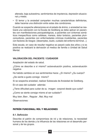 alterada, baja autoestima, sentimientos de impotencia, depresión situacio-
nal y miedo.
• El temor y la ansiedad comparten muchas características definitorias,
debe hacerse una distinción entre estas dos condiciones.
Cuando se sospeche alteraciones en el estado de ánimo, o ansiedad se rea-
lizará una valoración con la Escala de Goldberg se debe aplicar en pacien-
tes con manifestaciones psicopatológicas, a pacientes con síntomas somá-
ticos inespecíficos como cefaleas, mareos, dolor torácico, pacientes pluri-
consultores, pacientes con enfermedades crónicas invalidantes, pacientes
con factores de riesgos (desempleo, duelo, cuidado del enfermo terminal...).
Esta escala, en caso de resultar negativa se pasará cada dos años y si es
positiva se realizará la derivación al medico de familia o Unidad de Salud
Mental.
VALORACIÓN DEL PACIENTE / CUIDADOR
Aceptación del estado de salud.
¿Cómo se describe a sí mismo? autoevaluación positiva, autoevaluación
negativa
Ha habido cambios en sus sentimientos hacia: ¿Sí mismo? ¿Su cuerpo?
¿Se siente a gusto consigo mismo?
Si se sospecha ansiedad, realizar Subescala de Ansiedad de Goldberg.
En el caso del cuidador además:
¿Tiene dificultad para cuidar de su imagen corporal desde que cuida?
¿Como se siente consigo mismo al ser cuidador?
Muy bien, Bien , Regular , Mal, Muy mal
Observaciones:
PATRÓN FUNCIONAL: ROL Y RELACIONES
8.1. Definición
Describe el patrón de compromisos de rol y de relaciones, la necesidad
humana de los demás y la influencia de las relaciones en el desarrollo per-
sonal y de los grupos.
42
 