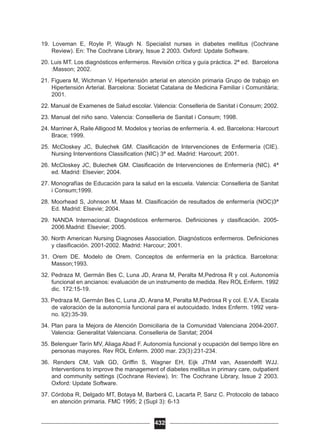 19. Loveman E, Royle P, Waugh N. Specialist nurses in diabetes mellitus (Cochrane
Review). En: The Cochrane Library, Issue 2 2003. Oxford: Update Software.
20. Luis MT. Los diagnósticos enfermeros. Revisión crítica y guía práctica. 2ª ed. Barcelona
:Masson; 2002.
21. Figuera M, Wichman V. Hipertensión arterial en atención primaria Grupo de trabajo en
Hipertensión Arterial. Barcelona: Societat Catalana de Medicina Familiar i Comunitària;
2001.
22. Manual de Examenes de Salud escolar. Valencia: Conselleria de Sanitat i Consum; 2002.
23. Manual del niño sano. Valencia: Conselleria de Sanitat i Consum; 1998.
24. Marriner A, Raile Alligood M. Modelos y teorías de enfermería. 4. ed. Barcelona: Harcourt
Brace; 1999.
25. McCloskey JC, Bulechek GM. Clasificación de Intervenciones de Enfermería (CIE).
Nursing Interventions Classification (NIC) 3ª ed. Madrid: Harcourt; 2001.
26. McCloskey JC, Bulechek GM. Clasificación de Intervenciones de Enfermería (NIC). 4ª
ed. Madrid: Elsevier; 2004.
27. Monografías de Educación para la salud en la escuela. Valencia: Conselleria de Sanitat
i Consum;1999.
28. Moorhead S, Johnson M, Maas M. Clasificación de resultados de enfermería (NOC)3ª
Ed. Madrid: Elsevie; 2004.
29. NANDA Internacional. Diagnósticos enfermeros. Definiciones y clasificación. 2005-
2006.Madrid: Elsevier; 2005.
30. North American Nursing Diagnoses Association. Diagnósticos enfermeros. Definiciones
y clasificación. 2001-2002. Madrid: Harcour; 2001.
31. Orem DE. Modelo de Orem. Conceptos de enfermería en la práctica. Barcelona:
Masson;1993.
32. Pedraza M, Germán Bes C, Luna JD, Arana M, Peralta M,Pedrosa R y col. Autonomía
funcional en ancianos: evaluación de un instrumento de medida. Rev ROL Enferm. 1992
dic. 172:15-19.
33. Pedraza M, Germán Bes C, Luna JD, Arana M, Peralta M,Pedrosa R y col. E.V.A. Escala
de valoración de la autonomía funcional para el autocuidado. Index Enferm. 1992 vera-
no. I(2):35-39.
34. Plan para la Mejora de Atención Domiciliaria de la Comunidad Valenciana 2004-2007.
Valencia: Generalitat Valenciana. Conselleria de Sanitat; 2004
35. Belenguer Tarín MV, Aliaga Abad F. Autonomía funcional y ocupación del tiempo libre en
personas mayores. Rev ROL Enferm. 2000 mar. 23(3):231-234.
36. Renders CM, Valk GD, Griffin S, Wagner EH, Eijk JThM van, Assendelft WJJ.
Interventions to improve the management of diabetes mellitus in primary care, outpatient
and community settings (Cochrane Review). In: The Cochrane Library, Issue 2 2003.
Oxford: Update Software.
37. Córdoba R, Delgado MT, Botaya M, Barberá C, Lacarta P, Sanz C. Protocolo de tabaco
en atención primaria. FMC 1995; 2 (Supl 3): 6-13
432
 