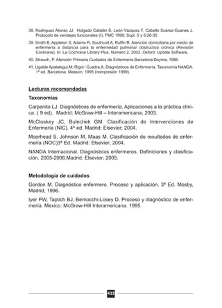 38. Rodríguez Alonso JJ, Holgado Catalán S, León Vázquez F, Cabello Suárez-Guanes J.
Protocolo de vendajes funcionales (I). FMC 1998; Supl. 5 y 6:26-35
39. Smith B, Appleton S, Adams R, Southcott A, Ruffin R. Atención domiciliaria por medio de
enfermería a distancia para la enfermedad pulmonar obstructiva crónica (Revisión
Cochrane). In: La Cochrane Library Plus, Número 2, 2002. Oxford: Update Software.
40. Strauch, P. Atención Primaria Cuidados de Enfermería.Barcelona:Doyma; 1986.
41. Ugalde Apalategui,M; Rigol i Cuadra,A. Diagnósticos de Enfermería. Taxonomía NANDA.
1ª ed. Barcelona: Masson; 1995 (reimpresión 1999).
Lecturas recomendadas
Taxonomías
Carpenito LJ. Diagnósticos de enfermería. Aplicaciones a la práctica clíni-
ca. ( 9 ed). Madrid: McGraw-Hill – Interamericana; 2003.
McCloskey JC, Bulechek GM. Clasificación de Intervenciones de
Enfermería (NIC). 4ª ed. Madrid: Elsevier; 2004.
Moorhead S, Johnson M, Maas M. Clasificación de resultados de enfer-
mería (NOC)3ª Ed. Madrid: Elsevier; 2004.
NANDA Internacional. Diagnósticos enfermeros. Definiciones y clasifica-
ción. 2005-2006.Madrid: Elsevier; 2005.
Metodología de cuidados
Gordon M. Diagnóstico enfermero. Proceso y aplicación. 3ª Ed. Mosby,
Madrid, 1996.
Iyer PW, Taptich BJ, Bernocchi-Losey D. Proceso y diagnóstico de enfer-
mería. Mexico: McGraw-Hill Interamericana. 1995
433
 