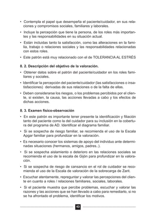 • Contempla el papel que desempeña el paciente/cuidador, en sus rela-
ciones y compromisos sociales, familiares y laborales.
• Incluye la percepción que tiene la persona, de los roles más importan-
tes y las responsabilidades en su situación actual.
• Están incluidas tanto la satisfacción, como las alteraciones en la fami-
lia, trabajo o relaciones sociales y las responsabilidades relacionadas
con estos roles.
• Este patrón está muy relacionado con el de TOLERANCIA AL ESTRÉS
8. 2. Descripción del objetivo de la valoración.
• Obtener datos sobre el patrón del paciente/cuidador en los roles fami-
liares y sociales.
• Identificar la percepción del paciente/cuidador (las satisfacciones o insa-
tisfacciones) derivadas de sus relaciones o de la falta de ellas.
• Deben considerarse los riesgos, o los problemas percibidos por el clien-
te, si existen, la causa, las acciones llevadas a cabo y los efectos de
dichas acciones.
8. 3. Examen físico-observación
• En este patrón es importante tener presente la identificación y filiación
tanto del paciente como la del cuidador para su inclusión en la cobertu-
ra del programa de AD. Identificar el diagrama familiar.
• Si se sospecha de riesgo familiar, se recomienda el uso de la Escala
Apgar familiar para profundizar en la valoración.
• Es necesario conocer los sistemas de apoyo del individuo ante determi-
nadas situaciones (hermanos, amigos, padres..).
• Si se sospecha aislamiento o deterioro en las relaciones sociales se
recomienda el uso de la escala de Gijón para profundizar en la valora-
ción.
• Si se sospecha de riesgo de cansancio en el rol de cuidador se reco-
mienda el uso de la Escala de valoración de la sobrecarga de Zarit.
• Escuchar atentamente, repreguntar y valorar las percepciones del clien-
te en cuanto a roles / relaciones familiares, sociales, laborales.
• Si el paciente muestra que percibe problemas, escuchar y valorar las
razones y las acciones que se han llevado a cabo para remediarlo, si no
se ha afrontado el problema, identificar los motivos.
43
 