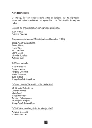 Agradecimientos
Desde aquí deseamos reconocer a todas las personas que ha impulsado,
estimulado o han colaborado en algún Grupo de Elaboración de Mejoras
(GEM).
Servicio de protocolización e integración asistencial
Juan Gallud
Dolores Cuevas
Grupo redactor Manual Metodología de Cuidados (2004)
Josep Adolf Guirao-Goris
Adela Alonso
Pepa Soler
Mª José Dasí
Elena Costa
Victoria Novales
Antonio Ruiz
GEM del cuidador
Nelly Carrasco
Rosana Mayor
Amparo Coscollá
Javier Blanquer
Juan Gallud
Josep Adolf Guirao-Goris
GEM Consenso Valoración enfermería UHD
Mª Victoria Ballesteros
Vicente Ramos
Mati Saurí
Isabel Hermoso
Amparo Bahamontes
Mª Ángeles Perpiñá
Josep Adolf Guirao-Goris
GEM Enfermería Seguimiento pilotaje IMAD
Amparo Coscollá
Ramón Sánchez
447
 