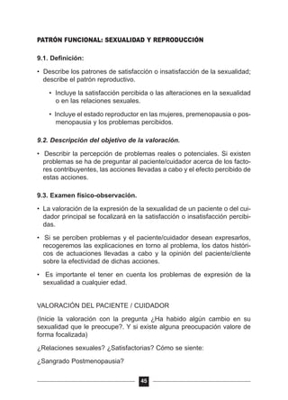PATRÓN FUNCIONAL: SEXUALIDAD Y REPRODUCCIÓN
9.1. Definición:
• Describe los patrones de satisfacción o insatisfacción de la sexualidad;
describe el patrón reproductivo.
• Incluye la satisfacción percibida o las alteraciones en la sexualidad
o en las relaciones sexuales.
• Incluye el estado reproductor en las mujeres, premenopausia o pos-
menopausia y los problemas percibidos.
9.2. Descripción del objetivo de la valoración.
• Describir la percepción de problemas reales o potenciales. Si existen
problemas se ha de preguntar al paciente/cuidador acerca de los facto-
res contribuyentes, las acciones llevadas a cabo y el efecto percibido de
estas acciones.
9.3. Examen físico-observación.
• La valoración de la expresión de la sexualidad de un paciente o del cui-
dador principal se focalizará en la satisfacción o insatisfacción percibi-
das.
• Si se perciben problemas y el paciente/cuidador desean expresarlos,
recogeremos las explicaciones en torno al problema, los datos históri-
cos de actuaciones llevadas a cabo y la opinión del paciente/cliente
sobre la efectividad de dichas acciones.
• Es importante el tener en cuenta los problemas de expresión de la
sexualidad a cualquier edad.
VALORACIÓN DEL PACIENTE / CUIDADOR
(Inicie la valoración con la pregunta ¿Ha habido algún cambio en su
sexualidad que le preocupe?. Y si existe alguna preocupación valore de
forma focalizada)
¿Relaciones sexuales? ¿Satisfactorias? Cómo se siente:
¿Sangrado Postmenopausia?
45
 