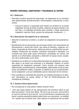 PATRÓN FUNCIONAL: ADAPTACIÓN Y TOLERANCIA AL ESTRÉS
10.1. Definición.
• Describe el patrón general de respuestas de adaptación de un individuo
ante determinados acontecimientos, enfermedades, tratamientos o situa-
ciones.
• Incluye la reserva o capacidad para resistir los cambios en la propia
integridad, formas de tratar el estrés, sistemas de apoyo familiar o de
otro tipo y la habilidad percibida para controlar y dirigir situaciones
(relajación, ejercicio físico, grupos de autoayuda, medicación....).
10.2. Descripción del objetivo de la valoración.
• Describir la tolerancia al estrés y el patrón de adaptación del paciente/cui-
dador.
• Identificación de las situaciones que provocan estrés y los mecanismos de
afrontamiento y control del mismo, que utiliza el individuo: negación, evi-
tación, búsqueda de información, esfuerzos activos y planificación de acti-
vidades, introducción de cambios, supresión emocional o represión o la
contraria que sería pedir apoyo emocional, actividades de control, dar
sentido a la enfermedad, búsqueda y obtención de apoyo social, acepta-
ción de la enfermedad, entre otros.
• Identificar los cambios en la efectividad del patrón de adaptación, que pue-
den darse si se prevé una amenaza a la integridad, superior al control
(capacidad de adaptación personal). Como cuando una persona ante
determinados acontecimientos: enfermedades, tratamientos o ante la reso-
lución de problemas vitales, muestran un deterioro de sus comportamien-
tos de adaptación y de sus habilidades para la resolución de los mismos.
• Para cuantificar la ansiedad del paciente y/o cuidador principal en la aten-
ción domiciliaria se puede utilizar el Test de EADG-Subescala de
Ansiedad-de Goldberg.
10. 3. Examen físico-observación
• No corresponde en este patrón realizar examen físico.
• ¿Por qué hacer énfasis en las percepciones del individuo sobre lo que
está ocurriendo?. Como dice Selye. “No es lo que te ocurre, sino la forma
en que te lo tomas (lo que ocurre)”. Los conocimientos o experiencias que
tienen nuestros paciente/cuidador determinan sus reacciones. La realidad
“es” aquello que el cliente cree. Esto explica la importancia de los datos
46
 