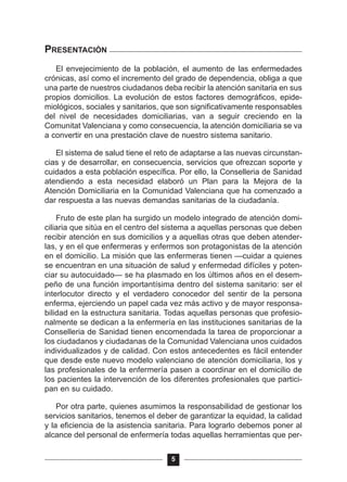 PRESENTACIÓN
El envejecimiento de la población, el aumento de las enfermedades
crónicas, así como el incremento del grado de dependencia, obliga a que
una parte de nuestros ciudadanos deba recibir la atención sanitaria en sus
propios domicilios. La evolución de estos factores demográficos, epide-
miológicos, sociales y sanitarios, que son significativamente responsables
del nivel de necesidades domiciliarias, van a seguir creciendo en la
Comunitat Valenciana y como consecuencia, la atención domiciliaria se va
a convertir en una prestación clave de nuestro sistema sanitario.
El sistema de salud tiene el reto de adaptarse a las nuevas circunstan-
cias y de desarrollar, en consecuencia, servicios que ofrezcan soporte y
cuidados a esta población específica. Por ello, la Conselleria de Sanidad
atendiendo a esta necesidad elaboró un Plan para la Mejora de la
Atención Domiciliaria en la Comunidad Valenciana que ha comenzado a
dar respuesta a las nuevas demandas sanitarias de la ciudadanía.
Fruto de este plan ha surgido un modelo integrado de atención domi-
ciliaria que sitúa en el centro del sistema a aquellas personas que deben
recibir atención en sus domicilios y a aquellas otras que deben atender-
las, y en el que enfermeras y enfermos son protagonistas de la atención
en el domicilio. La misión que las enfermeras tienen —cuidar a quienes
se encuentran en una situación de salud y enfermedad difíciles y poten-
ciar su autocuidado— se ha plasmado en los últimos años en el desem-
peño de una función importantísima dentro del sistema sanitario: ser el
interlocutor directo y el verdadero conocedor del sentir de la persona
enferma, ejerciendo un papel cada vez más activo y de mayor responsa-
bilidad en la estructura sanitaria. Todas aquellas personas que profesio-
nalmente se dedican a la enfermería en las instituciones sanitarias de la
Conselleria de Sanidad tienen encomendada la tarea de proporcionar a
los ciudadanos y ciudadanas de la Comunidad Valenciana unos cuidados
individualizados y de calidad. Con estos antecedentes es fácil entender
que desde este nuevo modelo valenciano de atención domiciliaria, los y
las profesionales de la enfermería pasen a coordinar en el domicilio de
los pacientes la intervención de los diferentes profesionales que partici-
pan en su cuidado.
Por otra parte, quienes asumimos la responsabilidad de gestionar los
servicios sanitarios, tenemos el deber de garantizar la equidad, la calidad
y la eficiencia de la asistencia sanitaria. Para lograrlo debemos poner al
alcance del personal de enfermería todas aquellas herramientas que per-
5
 