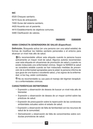 NIC
6520 Chequeo sanitario.
5210 Guía de anticipación.
7400 Guías del sistema sanitario.
4420 Acuerdo con el paciente.
4410 Establecimiento de objetivos comunes.
5480 Clarificación de valores.
00084 CONDUCTA GENERADORA DE SALUD (Especificar)
Definición. Búsqueda activa (en una persona con una salud estable) de
formas de modificar los hábitos sanitario personales o el entorno para
alcanzar un nivel más alto de salud.
Es recomendable utilizar esta etiqueta cuando la persona busca
activamente un mayor nivel de salud. Algunos autores recomiendan
usar esta etiqueta en situaciones de promoción de salud y cuando no
existe instaurada una enfermedad crónica. Según la NANDA la salud
se considera estable cuando se han instaurado medidas de preven-
ción de la enfermedad apropiadas para la edad; la persona informa de
que goza de una buena o excelente salud, y los signos de la enferme-
dad, si los hay, están controlados.
No es recomendable su uso para el manejo del régimen terapéuti-
co o enfermedades crónicas.
CARACTERÍSTICAS DEFINITORIAS
• Expresión u observación de deseos de buscar un nivel más alto de
bienestar.
• Expresión u observación de deseos de un mayor control sobre las
prácticas de salud.
• Expresión de preocupación sobre la repercusión de las condiciones
ambientales actuales sobre el estado de salud.
• Expresión u observación de falta de familiaridad con los recursos de
salud de la comunidad.
• Demostración u observación de falta de conocimientos sobre con-
ductas promotoras de salud.
59
PACIENTE CUIDADOR
PERCEPCION
DESALUD
 