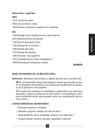 Relaciones sugeridas
NOC
1612 Control de peso.
1802 Conocimiento: dieta.
1009 Estado nutricional: ingestión de nutrientes.
NIC
1030 Manejo de los trastornos de la alimentación.
5246 Asesoramiento nutricional.
1240 Ayuda para ganar peso.
1100 Manejo de la nutrición.
1260 Manejo del peso.
4120 Manejo de líquidos.
1080 Sondaje naso gástrico.
1874 Cuidados de la sonda nasogástrica.
1056 Alimentación enteral por sonda.
00045 DETERIORO DE LA MUCOSA ORAL
Definición. Alteración de los labios y tejidos blandos de la cavidad oral.
Es recomendable utilizar esta etiqueta cuando sea posible recupe-
rar la integridad de los labios o la mucosa oral modificando la conduc-
ta de la persona o del cuidador20
.
Cuando sea necesaria un abordaje en colaboración con otros pro-
fesionales, porque el deterioro es secundario a una patología o tera-
pia es preferible utilizar esta etiqueta como una complicación del pro-
ceso clínico.
CARACTERÍSTICAS DEFINITORIAS
• Drenaje purulento o exudado.
• Recesión gingival, bolsillos de más de 4mm.
• Agrandamiento de las amígdalas superior a lo adecuado.
• Lengua blanda, atrófica, sensible, geográfica, saburral.
73
PACIENTE
NUTRICIONAL
 