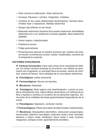 • Dolor durante la defecación. Dolor abdominal.
• Anorexia. Náuseas o vómitos. Indigestión. Cefaleas.
• Cambios en los ruidos abdominales (borborigmos). Sonidos abdo-
minales hiper o hipoactivos. Matidez abdominal.
• Sangre roja brillante en las heces.
• Distensión abdominal. Aumento de la presión abdominal. Sensibilidad
abdominal con o sin resistencia muscular palpable. Masa abdominal
palpable.
• Heces negras o alquitranadas.
• Flatulencia severa.
• Fatiga generalizada.
• Presentaciones atípicas en adultos ancianos (pe: cambios del esta-
do mental, incontinencia urinaria, caídas inexplicables, aumento de
la temperatura corporal).
FACTORES ETIOLÓGICOS
Factores funcionales: Hace caso omiso de la necesidad de defe-
car, ha sufrido cambios recientes en el entorno, sus hábitos de elimi-
nación son irregulares, su actividad física es escasa, carece de intimi-
dad, carece de tiempo, tiene debilidad de la musculatura abdominal.
Psicológicos: estrés emocional.
Farmacológicos: Abusos de laxantes.
Mecánicos: Obesidad.
Fisiológicos: Mala higiene oral, deshidratación, cuando es posi-
ble la rehidratación oral, malos hábitos alimentarios con deficiencia en
fibra y líquidos o cambios en el patrón de los alimentos ingeridos, dis-
minución de la motilidad del tracto gastrointestinal dependiendo de la
causa.
Psicológicos: Depresión, confusión mental.
Farmacológicos: Efecto secundario de determinados medicamentos.
Mecánicos: Desequilibrio electrolítico, obstrucción posquirúrgica,
hemorroides, deterioro neurológico, estenosis rectal o anal, rectocele,
absceso o úlcera rectal, embarazo, fisura rectal o anal, tumores,
megacolon, prolapso rectal, agrandamiento prostático.
81
ELIMINACIÓN
 