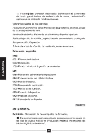 Fisiológicos: Dentición inadecuada, disminución de la motilidad
del tracto gatrointestinal dependiendo de la causa, deshidratación
cuando no es posible la rehidratación oral.
Valorar respuestas de los patrones:
Percepción/Control de la salud: Medicación (supositorios, enemas, abuso
de laxantes) estilos de vida.
Nutrional/metabólico: Patrón de los alimentos y líquidos ingeridos.
Actividad/ejercicio: Inmovilidad, reposo forzado, encamamiento prolongado.
Autopercepción: Depresión.
Tolerancia al estrés: Cambio de residencia, estrés emocional.
Relaciones sugeridas
NOC
0501 Eliminación intestinal.
0602 Hidratación.
1009 Estado nutricional: ingestión de nutrientes.
NIC
0450 Manejo del estreñimiento/impactación.
0440 Entrenamiento del hábito intestinal.
0430 Manejo intestinal.
2380 Manejo de la medicación.
1100 Manejo de la nutrición.
0200 Fomento del ejercicio.
0420 Irrigación intestinal.
04120 Manejo de los líquidos.
00013 DIARREA
Definición. Eliminación de heces líquidas no formadas.
Es recomendable usar esta etiqueta únicamente en los casos en
los que se pueda mejorar la evacuación intestinal modificando los
hábitos higiénico- dietéticos20
.
82
PACIENTE
ELIMINACIÓN
 