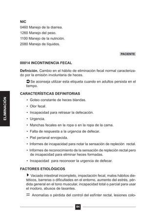 NIC
0460 Manejo de la diarrea.
1260 Manejo del peso.
1100 Manejo de la nutrición.
2080 Manejo de líquidos.
00014 INCONTINENCIA FECAL
Definición. Cambio en el hábito de eliminación fecal normal caracteriza-
do por la emisión involuntaria de heces.
Se aconseja utilizar esta etiqueta cuando en adultos persista en el
tiempo.
CARACTERÍSTICAS DEFINITORIAS
• Goteo constante de heces blandas.
• Olor fecal.
• Incapacidad para retrasar la defecación.
• Urgencia.
• Manchas fecales en la ropa o en la ropa de la cama.
• Falta de respuesta a la urgencia de defecar.
• Piel perianal enrojecida.
• Informes de incapacidad para notar la sensación de repleción rectal.
• Informes de reconocimiento de la sensación de repleción rectal pero
de incapacidad para eliminar heces formadas.
• Incapacidad para reconocer la urgencia de defecar.
FACTORES ETIOLÓGICOS
Vaciado intestinal incompleto, impactación fecal, malos hábitos die-
téticos, barreras o dificultades en el entorno, aumento del estrés, pér-
dida general en el tono muscular, incapacidad total o parcial para usar
el inodoro, abusos de laxantes.
Anomalías o pérdida del control del esfínter rectal, lesiones colo-
84
PACIENTE
ELIMINACIÓN
 