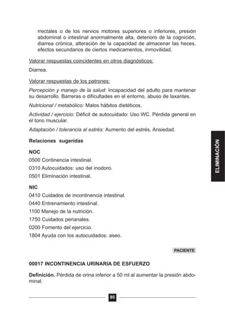 rrectales o de los nervios motores superiores o inferiores, presión
abdominal o intestinal anormalmente alta, deterioro de la cognición,
diarrea crónica, alteración de la capacidad de almacenar las heces,
efectos secundarios de ciertos medicamentos, inmovilidad.
Valorar respuestas coincidentes en otros diagnósticos:
Diarrea.
Valorar respuestas de los patrones:
Percepción y manejo de la salud: Incapacidad del adulto para mantener
su desarrollo. Barreras o dificultades en el entorno, abuso de laxantes.
Nutricional / metabólico: Malos hábitos dietéticos.
Actividad / ejercicio: Déficit de autocuidado: Uso WC. Pérdida general en
el tono muscular.
Adaptación / tolerancia al estrés: Aumento del estrés. Ansiedad.
Relaciones sugeridas
NOC
0500 Continencia intestinal.
0310 Autocuidados: uso del inodoro.
0501 Eliminación intestinal.
NIC
0410 Cuidados de incontinencia intestinal.
0440 Entrenamiento intestinal.
1100 Manejo de la nutrición.
1750 Cuidados perianales.
0200 Fomento del ejercicio.
1804 Ayuda con los autocuidados: aseo.
00017 INCONTINENCIA URINARIA DE ESFUERZO
Definición. Pérdida de orina inferior a 50 ml al aumentar la presión abdo-
minal.
85
PACIENTE
ELIMINACIÓN
 