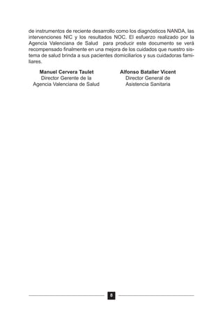de instrumentos de reciente desarrollo como los diagnósticos NANDA, las
intervenciones NIC y los resultados NOC. El esfuerzo realizado por la
Agencia Valenciana de Salud para producir este documento se verá
recompensado finalmente en una mejora de los cuidados que nuestro sis-
tema de salud brinda a sus pacientes domiciliarios y sus cuidadoras fami-
liares.
Manuel Cervera Taulet Alfonso Bataller Vicent
Director Gerente de la Director General de
Agencia Valenciana de Salud Asistencia Sanitaria
8
 