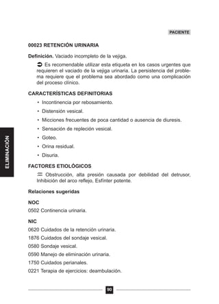00023 RETENCIÓN URINARIA
Definición. Vaciado incompleto de la vejiga.
Es recomendable utilizar esta etiqueta en los casos urgentes que
requieren el vaciado de la vejiga urinaria. La persistencia del proble-
ma requiere que el problema sea abordado como una complicación
del proceso clínico.
CARACTERÍSTICAS DEFINITORIAS
• Incontinencia por rebosamiento.
• Distensión vesical.
• Micciones frecuentes de poca cantidad o ausencia de diuresis.
• Sensación de repleción vesical.
• Goteo.
• Orina residual.
• Disuria.
FACTORES ETIOLÓGICOS
Obstrucción, alta presión causada por debilidad del detrusor,
Inhibición del arco reflejo, Esfínter potente.
Relaciones sugeridas
NOC
0502 Continencia urinaria.
NIC
0620 Cuidados de la retención urinaria.
1876 Cuidados del sondaje vesical.
0580 Sondaje vesical.
0590 Manejo de eliminación urinaria.
1750 Cuidados perianales.
0221 Terapia de ejercicios: deambulación.
90
PACIENTE
ELIMINACIÓN
 