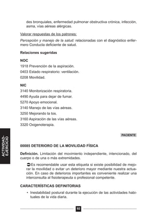 des bronquiales, enfermedad pulmonar obstructiva crónica, infección,
asma, vías aéreas alérgicas.
Valorar respuestas de los patrones:
Percepción y manejo de la salud: relacionadas con el diagnóstico enfer-
mero Conducta deficiente de salud.
Relaciones sugeridas
NOC
1918 Prevención de la aspiración.
0403 Estado respiratorio: ventilación.
0208 Movilidad.
NIC
3140 Monitorización respiratoria.
4490 Ayuda para dejar de fumar.
5270 Apoyo emocional.
3140 Manejo de las vías aéreas.
3250 Mejorando la tos.
3160 Aspiración de las vías aéreas.
3320 Oxigenoterapia.
00085 DETERIORO DE LA MOVILIDAD FÍSICA
Definición. Limitación del movimiento independiente, intencionado, del
cuerpo o de una o más extremidades.
Es recomendable usar esta etiqueta si existe posibilidad de mejo-
rar la movilidad o evitar un deterioro mayor mediante nuestra actua-
ción. En caso de deterioros importantes es conveniente realizar una
interconsulta al fisioterapeuta o profesional competente.
CARACTERÍSTICAS DEFINITORIAS
• Inestabilidad postural durante la ejecución de las actividades habi-
tuales de la vida diaria.
92
PACIENTE
ACTIVIDAD-
EJERCICIO
 