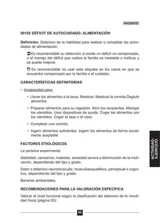 00102 DÉFICIT DE AUTOCUIDADO: ALIMENTACIÓN
Definición. Deterioro de la habilidad para realizar o completar las activi-
dades de alimentación.
Es recomendable su detección si existe un déficit no compensado,
o el manejo del déficit que realiza la familia es inestable o ineficaz y
se puede mejorar.
Es recomendable no usar esta etiqueta en los casos en que se
encuentra compensado por la familia o el cuidador.
CARACTERÍSTICAS DEFINITORIAS
• Incapacidad para:
• Llevar los alimentos a la boca. Masticar. Masticar la comida.Deglutir
alimentos.
• Preparar alimentos para su ingestión. Abrir los recipientes. Manejar
los utensilios. Usar dispositivos de ayuda. Coger los alimentos con
los utensilios. Coger la taza o el vaso.
• Completar una comida.
• Ingerir alimentos suficientes. Ingerir los alimentos de forma social-
mente aceptable.
FACTORES ETIOLÓGICOS
La persona experimenta:
Debilidad, cansancio, malestar, ansiedad severa o disminución de la moti-
vación, dependiendo del tipo y grado.
Dolor o deterioro neuromuscular, musculoesquelético, perceptual o cogni-
tivo, dependiendo del tipo y grado.
Barreras ambientales.
RECOMENDACIONES PARA LA VALORACIÓN ESPECÍFICA
Valorar el nivel funcional según la clasificación del deterioro de la movili-
dad física (página 93):
95
PACIENTE
ACTIVIDAD-
EJERCICIO
 