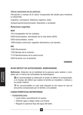 Valorar respuestas de los patrones:
Percepción y manejo de la salud: Incapacidad del adulto para mantener
su desarrollo.
Cognitivo / perceptivo: Deterioro cognitivo, dolor.
Autopercepción/autoconcepto: Depresión o ansiedad.
Relaciones sugeridas
NOC
1613 Autogestión de los cuidados.
0300 Autocuidados: actividades de la vida diaria (AVD).
0303 Autocuidados: comer.
1008 Estado nutricional: ingestión alimentaria y de líquidos.
NIC
1050 Alimentación.
1100 Manejo de la nutrición.
1710 Mantenimiento de la salud bucal.
4420 Acuerdo con el paciente.
00108 DÉFICIT DE AUTOCUIDADO: BAÑO/HIGIENE.
Definición. Deterioro de la habilidad de la persona para realizar o com-
pletar por si misma las actividades de baño/higiene.
Es recomendable su detección si existe un déficit no compensado,
o el manejo del déficit que realiza la familia es inestable o ineficaz y
se puede mejorar.
Es recomendable no usar esta etiqueta en los casos en que se
encuentra compensado por la familia o el cuidador.
CARACTERÍSTICAS DEFINITORIAS
• Incapacidad para:
• Lavar total o parcialmente el cuerpo.
• Obtener agua o llegar hasta una fuente.
• Regular la apertura flujo del agua del baño.
96
PACIENTE
ACTIVIDAD-
EJERCICIO
 