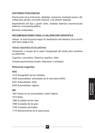FACTORES ETIOLÓGICOS
Disminución de la motivación, debilidad, cansancio, ansiedad severa, difi-
cultad para percibir una parte corporal o la relación espacial.
Dependiendo del tipo y grado: dolor, malestar deterioro neuromuscular
deterioro musculoesquelético.
Barreras ambientales.
RECOMENDACIONES PARA LA VALORACIÓN ESPECÍFICA
Valorar el nivel funcional según la clasificación del deterioro de la movili-
dad física (página 93):
Valorar respuestas de los patrones:
Percepción y manejo de la salud: Incapacidad del adulto para mantener
su desarrollo.
Cognitivo / perceptivo: Deterioro cognitivo, dolor.
Autopercepción/autoconcepto: Depresión o ansiedad.
Relaciones sugeridas
NOC
1613 Autogestión de los cuidados.
0300 Autocuidados: actividades de la vida diaria (AVD).
0301 Autocuidados: baño.
0305 Autocuidados: higiene.
NIC
1801 Ayuda en los autocuidados: baño/ higiene.
1610 Baño.
1680 Cuidados de las uñas.
1660 Cuidados de los pies.
1750 Cuidados perineales.
1710 Mantenimiento de la salud bucal.
97
ACTIVIDAD-
EJERCICIO
 