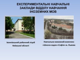 ЕКСПЕРИМЕНТАЛЬНІ НАВЧАЛЬНІ
ЗАКЛАДИ ВІДДІЛУ НАВЧАННЯ
ІНОЗЕМНИХ МОВ
Іванківський	районний	ліцей
Київської	області
Навчально-виховний	комплекс
«Школа-садок	«Софія»	м.	Львова
 