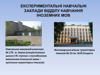 ЕКСПЕРИМЕНТАЛЬНІ НАВЧАЛЬНІ
ЗАКЛАДИ ВІДДІЛУ НАВЧАННЯ
ІНОЗЕМНИХ МОВ
Навчально-виховний	комплекс	
№	176		м.	Києва	(спеціалізована	
школа	І-ІІІ	ступеня	з	поглибленим	
вивченням	іспанської	мови	–
суспільно-гуманітарна	гімназія)
Житомирська	міська	гуманітарна	
гімназія	№	23	ім.	М.Й.Очерета
 