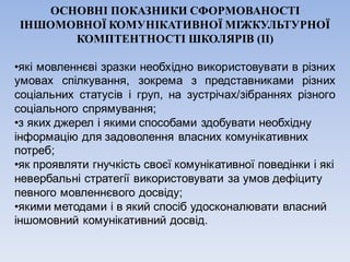 ОСНОВНІ ПОКАЗНИКИ СФОРМОВАНОСТІ
ІНШОМОВНОЇ КОМУНІКАТИВНОЇ МІЖКУЛЬТУРНОЇ
КОМПТЕНТНОСТІ ШКОЛЯРІВ (ІІ)
•які мовленнєві зразки необхідно використовувати в різних
умовах спілкування, зокрема з представниками різних
соціальних статусів і груп, на зустрічах/зібраннях різного
соціального спрямування;
•з яких джерел і якими способами здобувати необхідну
інформацію для задоволення власних комунікативних
потреб;
•як проявляти гнучкість своєї комунікативної поведінки і які
невербальні стратегії використовувати за умов дефіциту
певного мовленнєвого досвіду;
•якими методами і в який спосіб удосконалювати власний
іншомовний комунікативний досвід.
 