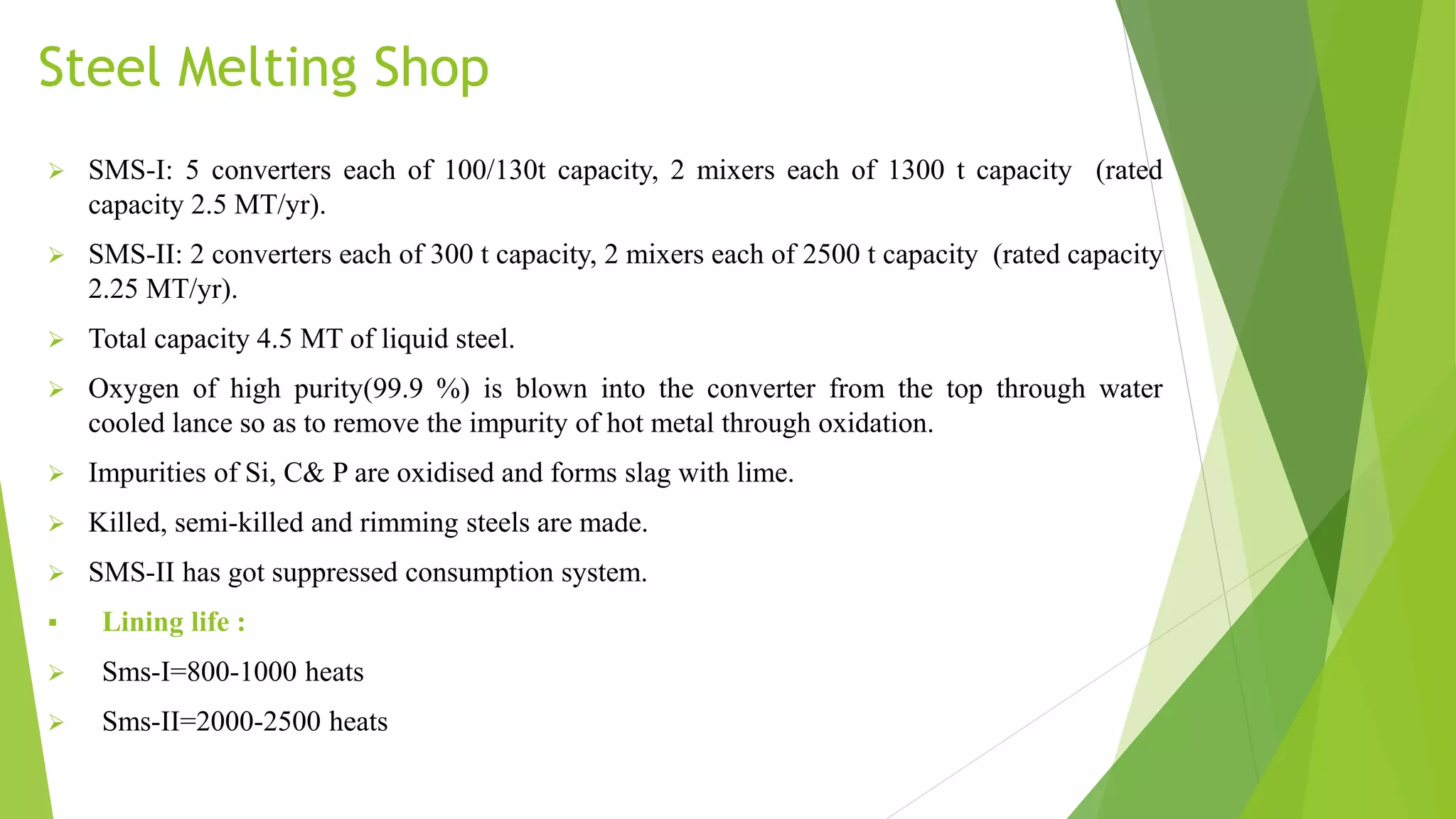 Steel Melting Shop
 SMS-I: 5 converters each of 100/130t capacity, 2 mixers each of 1300 t capacity (rated
capacity 2.5 MT/yr).
 SMS-II: 2 converters each of 300 t capacity, 2 mixers each of 2500 t capacity (rated capacity
2.25 MT/yr).
 Total capacity 4.5 MT of liquid steel.
 Oxygen of high purity(99.9 %) is blown into the converter from the top through water
cooled lance so as to remove the impurity of hot metal through oxidation.
 Impurities of Si, C& P are oxidised and forms slag with lime.
 Killed, semi-killed and rimming steels are made.
 SMS-II has got suppressed consumption system.
 Lining life :
 Sms-I=800-1000 heats
 Sms-II=2000-2500 heats
 