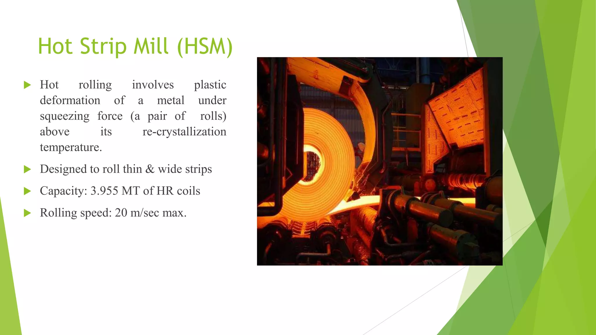 Hot Strip Mill (HSM)
 Hot rolling involves plastic
deformation of a metal under
squeezing force (a pair of rolls)
above its re-crystallization
temperature.
 Designed to roll thin & wide strips
 Capacity: 3.955 MT of HR coils
 Rolling speed: 20 m/sec max.
 